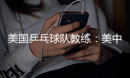美国乒乓球队教练:美中合作参赛推动项目交流与发展