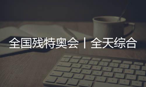 全国残特奥会丨全天综合:追梦未止,出彩不停