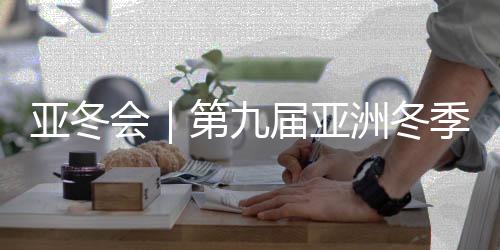 亚冬会|第九届亚洲冬季运动会将于7日在哈尔滨开幕