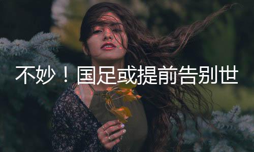 不妙!国足或提前告别世界杯,全胜也可能出不了线