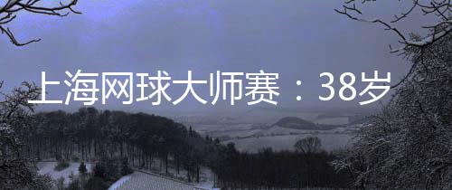 上海网球大师赛:38岁德约科维奇的挑战与热爱