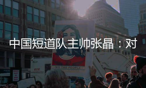 中国短道队主帅张晶:对标米兰 期待队伍更加敢打敢拼