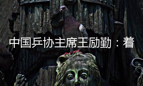 中国乒协主席王励勤:着眼洛杉矶奥运会 打好多哈世乒赛