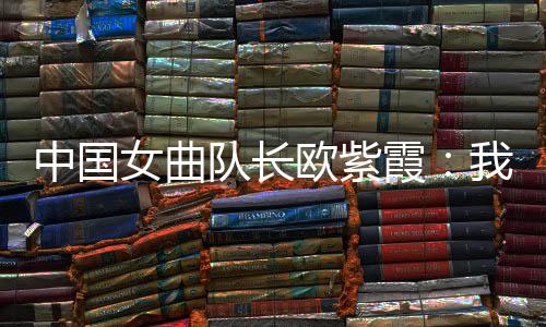 中国女曲队长欧紫霞:我们对冠军的向往比所有人都要高