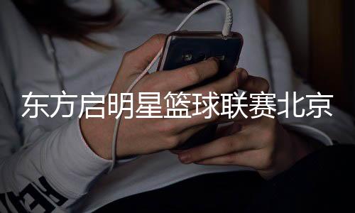 东方启明星篮球联赛北京站落幕 全国总决赛进入倒计时