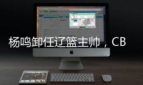 杨鸣卸任辽篮主帅,CBA本赛季已有多位教练离职