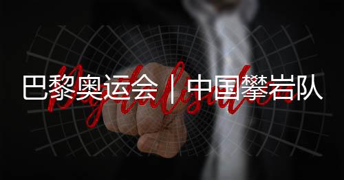 巴黎奥运会|中国攀岩队全项目获巴黎奥运会“入场券”