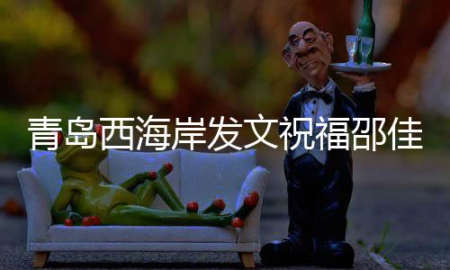 青岛西海岸发文祝福邵佳一:盼率领国足取得佳绩