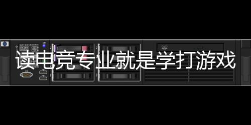 读电竞专业就是学打游戏?揭秘电竞专业的真实情况