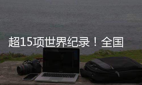 超15项世界纪录!全国残特奥会竞技成绩取得新突破