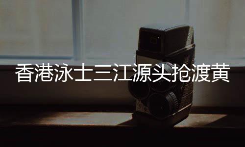 香港泳士三江源头抢渡黄河:怀拥母亲河的感觉很享受