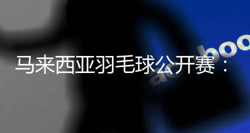 马来西亚羽毛球公开赛:中国选手在三个单项全员晋级16强