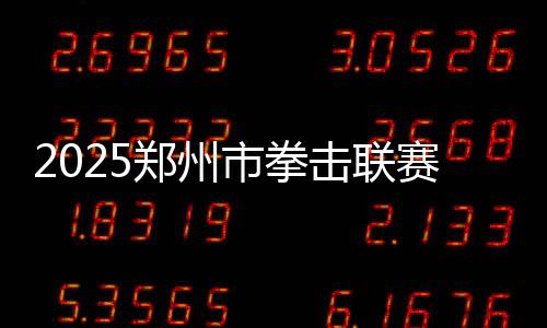 2025郑州市拳击联赛圆满收官,热血拳赛点燃城市激情